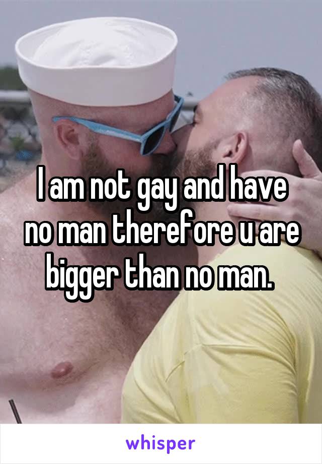 I am not gay and have no man therefore u are bigger than no man. 