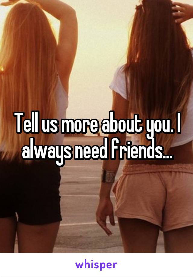 Tell us more about you. I always need friends...