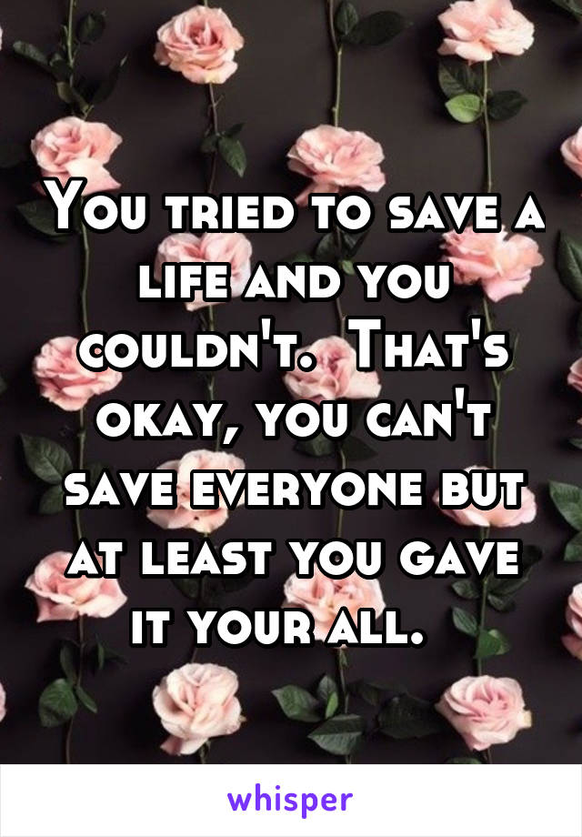 You tried to save a life and you couldn't.  That's okay, you can't save everyone but at least you gave it your all.  