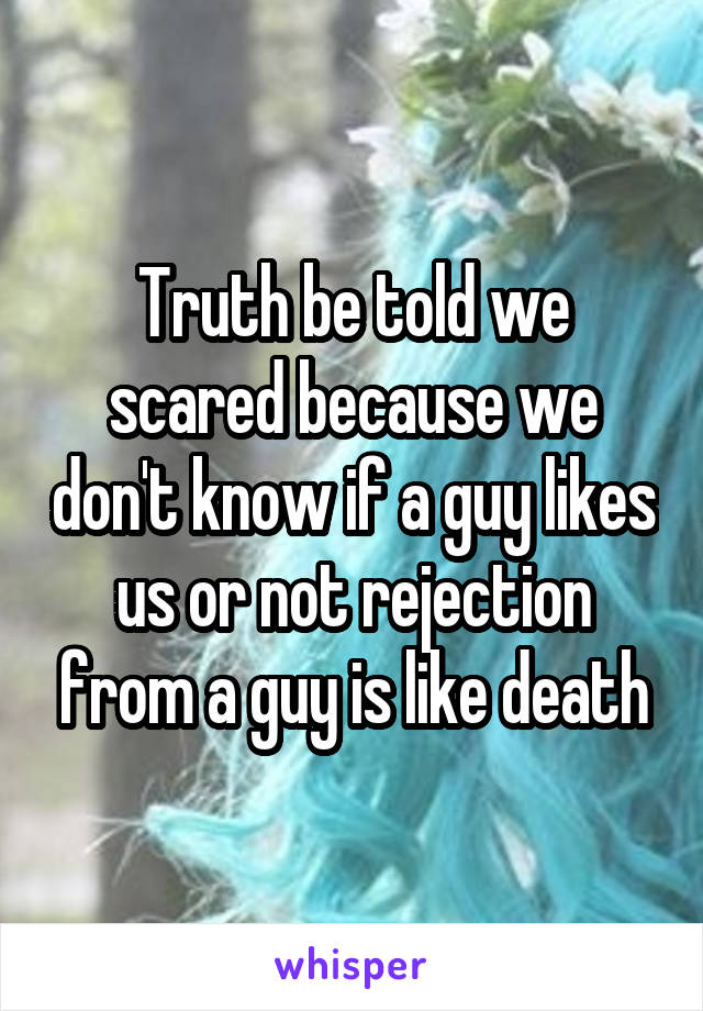 Truth be told we scared because we don't know if a guy likes us or not rejection from a guy is like death