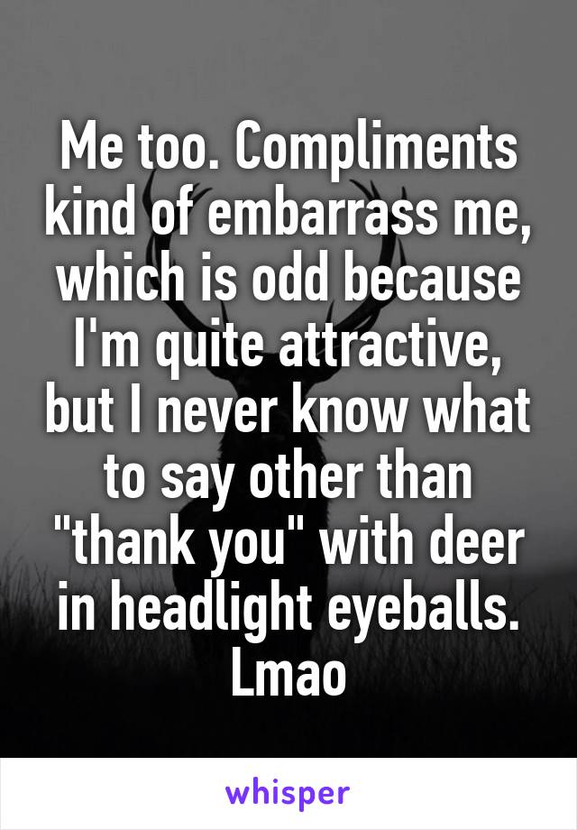Me too. Compliments kind of embarrass me, which is odd because I'm quite attractive, but I never know what to say other than "thank you" with deer in headlight eyeballs. Lmao