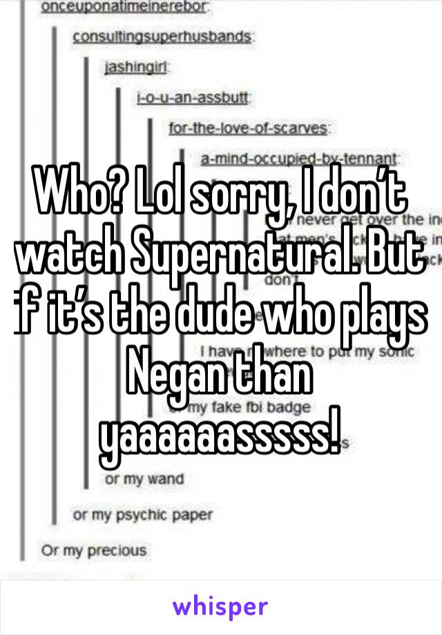 Who? Lol sorry, I don’t watch Supernatural. But if it’s the dude who plays Negan than yaaaaaasssss! 