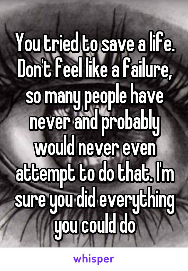 You tried to save a life. Don't feel like a failure, so many people have never and probably would never even attempt to do that. I'm sure you did everything you could do