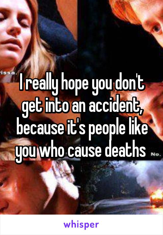I really hope you don't get into an accident, because it's people like you who cause deaths 