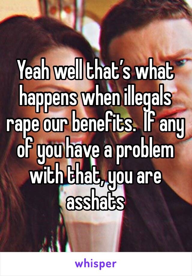 Yeah well that’s what happens when illegals rape our benefits.  If any of you have a problem with that, you are asshats