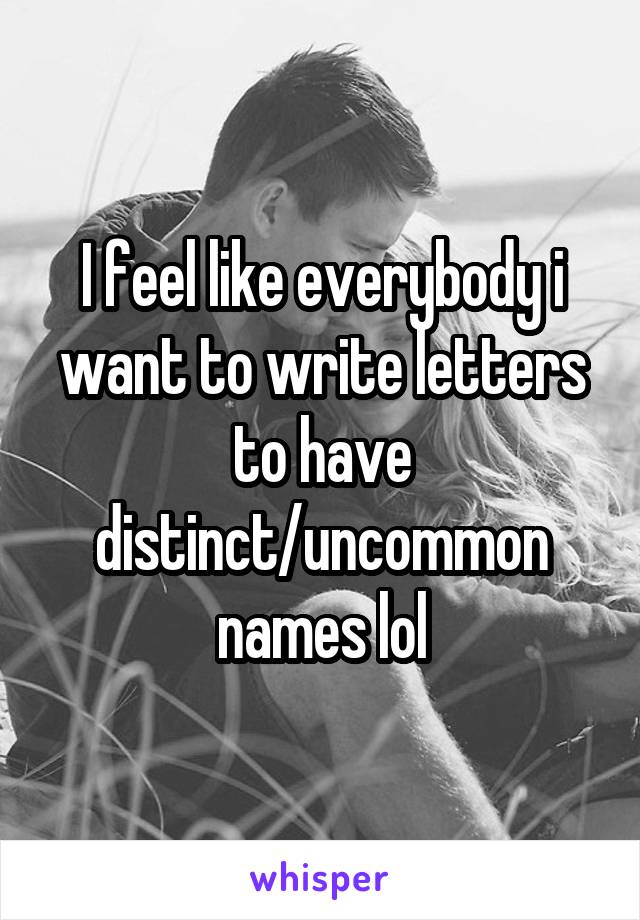 I feel like everybody i want to write letters to have distinct/uncommon names lol