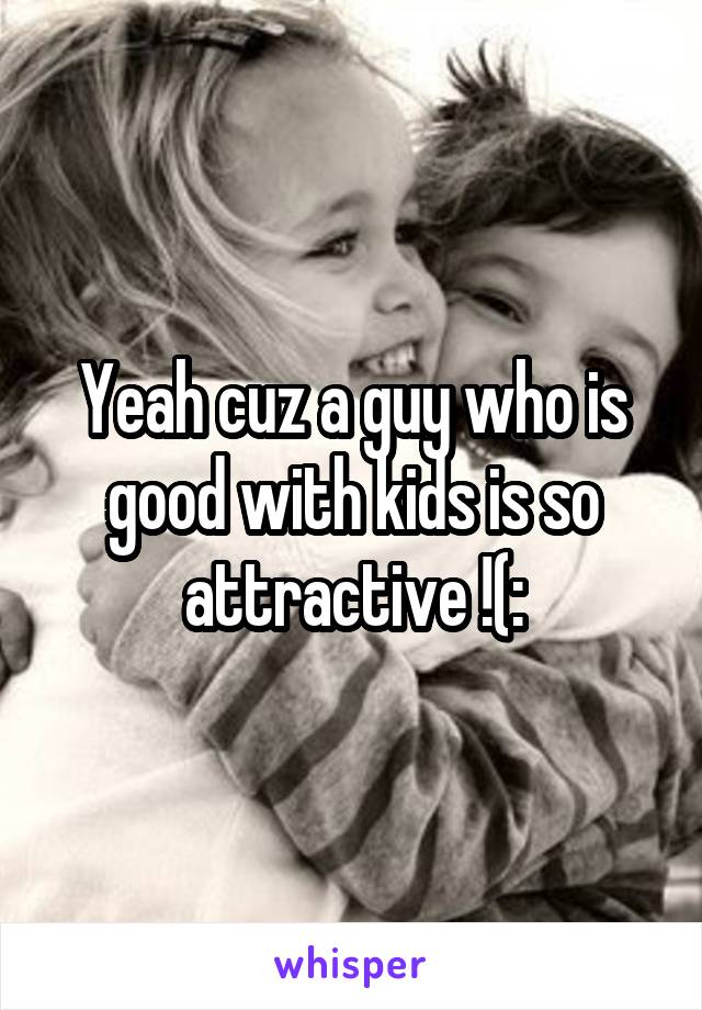 Yeah cuz a guy who is good with kids is so attractive !(: