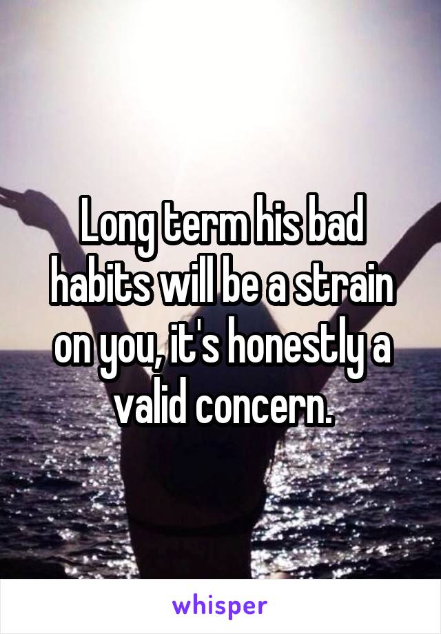 Long term his bad habits will be a strain on you, it's honestly a valid concern.