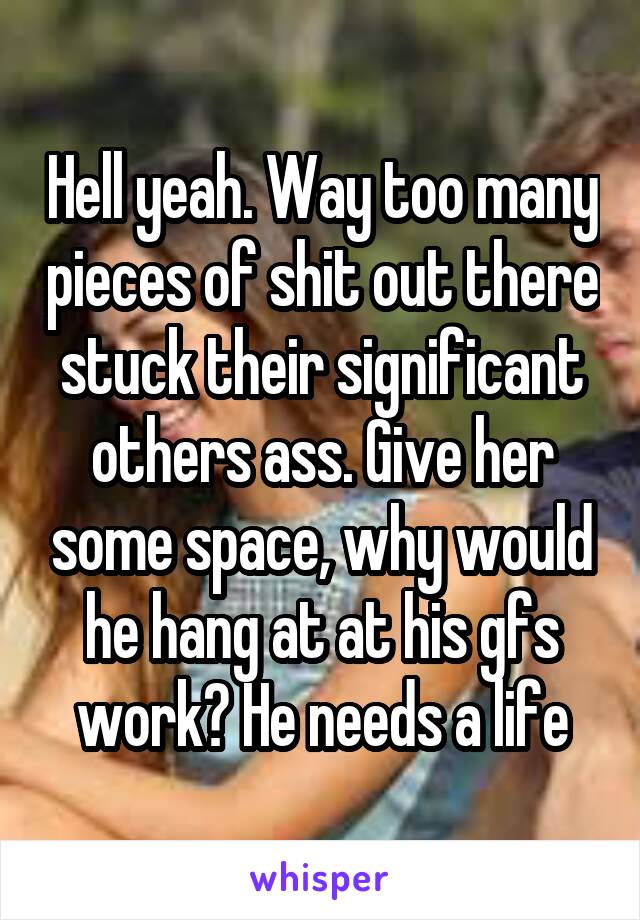 Hell yeah. Way too many pieces of shit out there stuck their significant others ass. Give her some space, why would he hang at at his gfs work? He needs a life