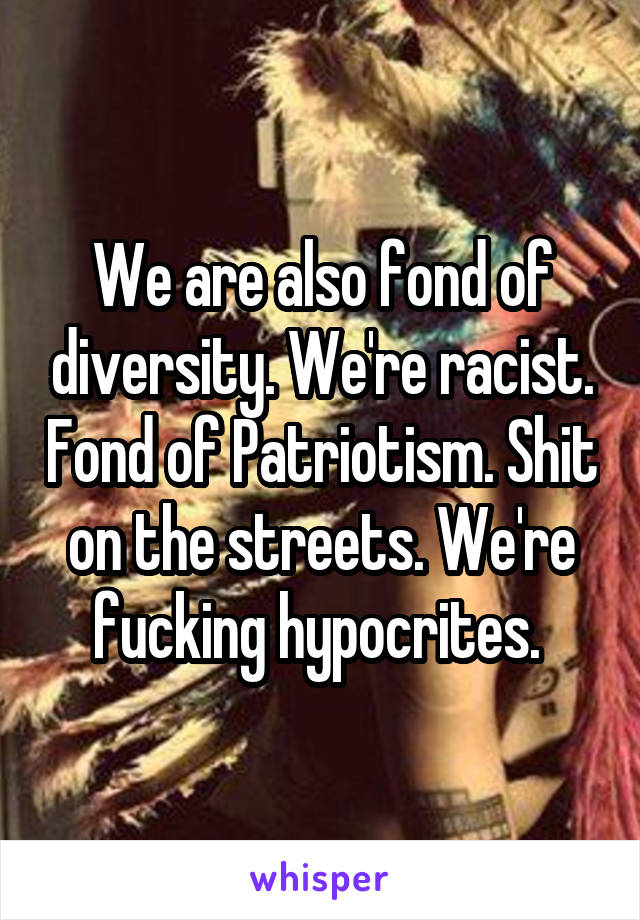 We are also fond of diversity. We're racist. Fond of Patriotism. Shit on the streets. We're fucking hypocrites. 