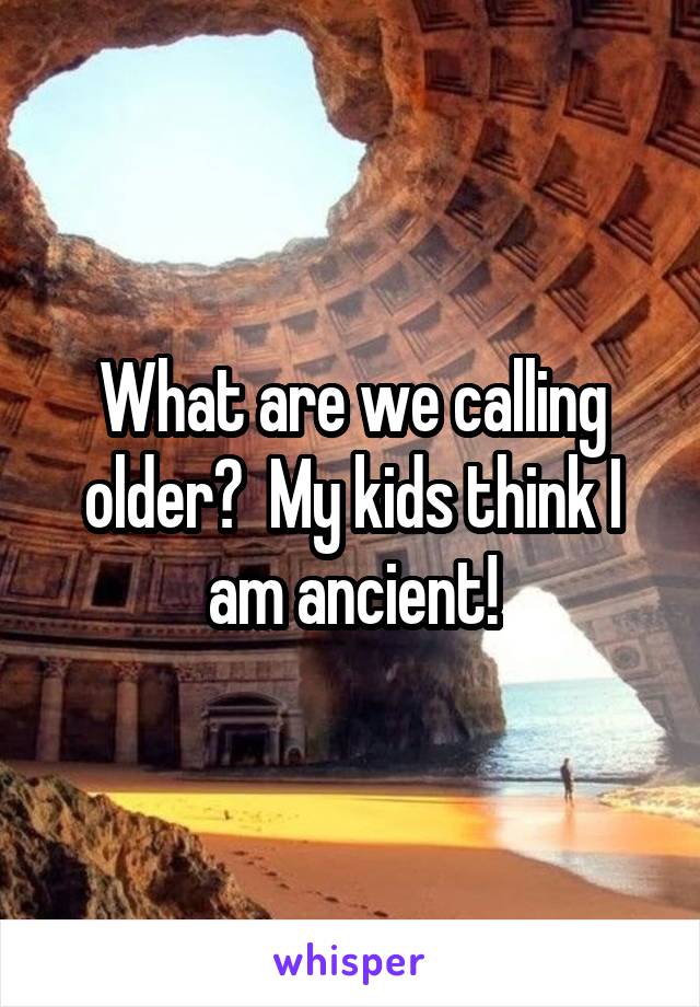 What are we calling older?  My kids think I am ancient!