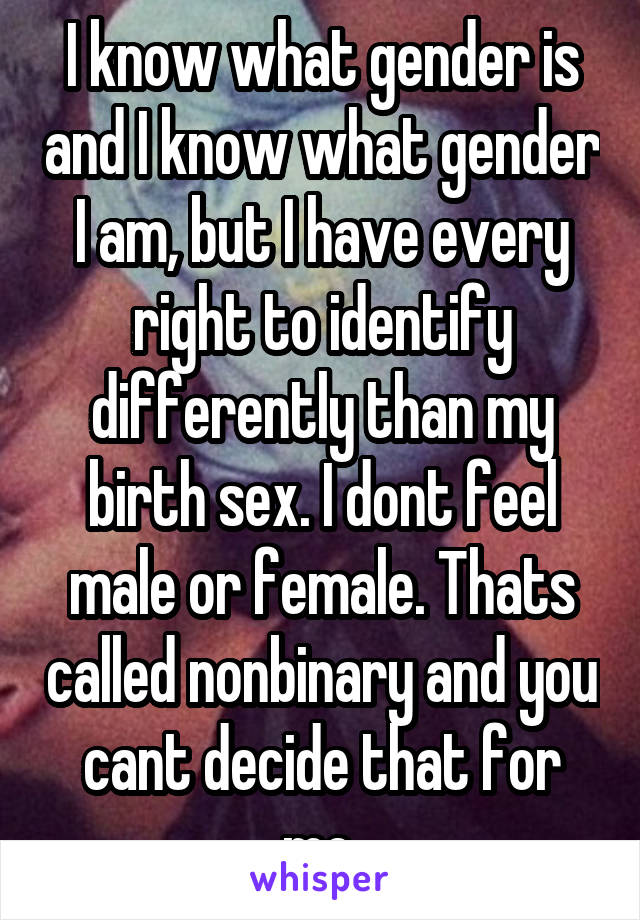 I know what gender is and I know what gender I am, but I have every right to identify differently than my birth sex. I dont feel male or female. Thats called nonbinary and you cant decide that for me.