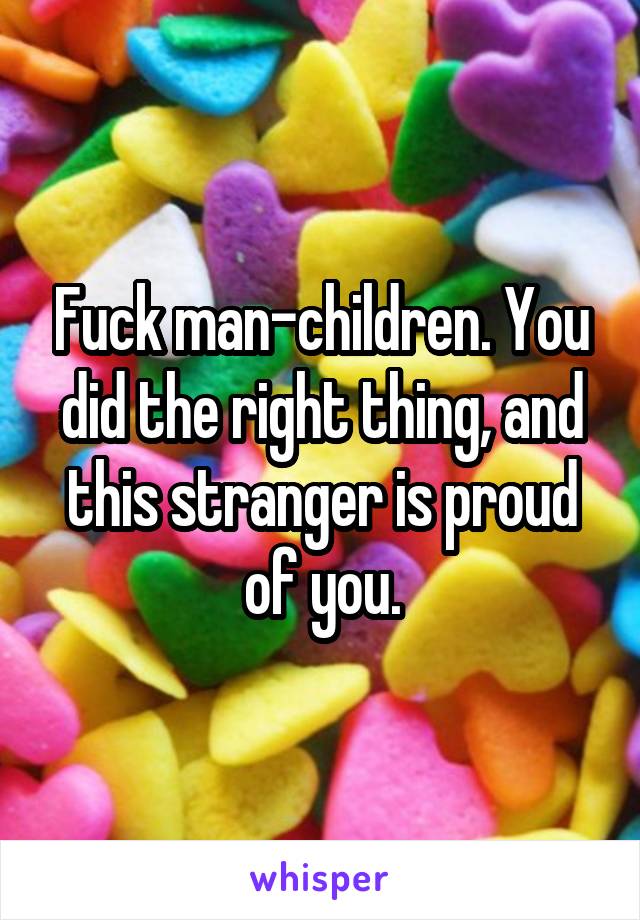 Fuck man-children. You did the right thing, and this stranger is proud of you.