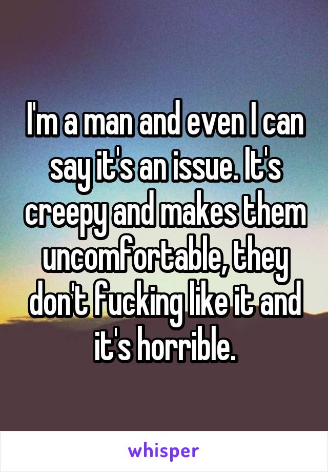 I'm a man and even I can say it's an issue. It's creepy and makes them uncomfortable, they don't fucking like it and it's horrible.