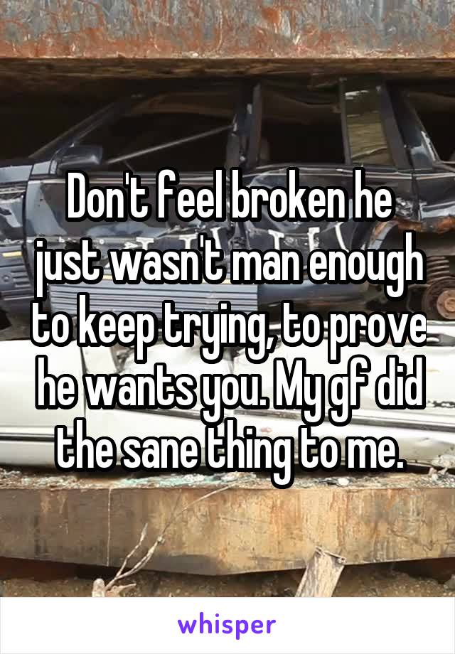 Don't feel broken he just wasn't man enough to keep trying, to prove he wants you. My gf did the sane thing to me.