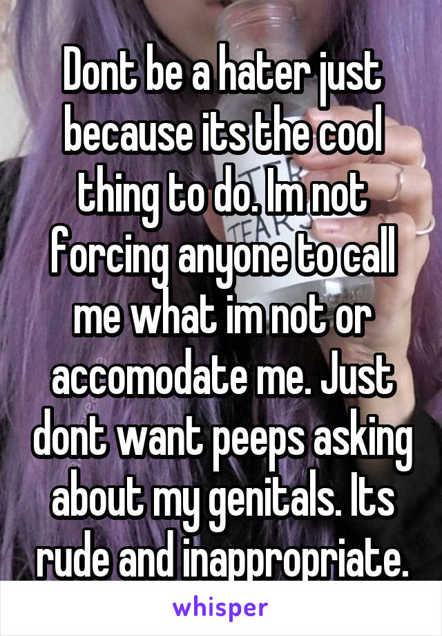 Dont be a hater just because its the cool thing to do. Im not forcing anyone to call me what im not or accomodate me. Just dont want peeps asking about my genitals. Its rude and inappropriate.