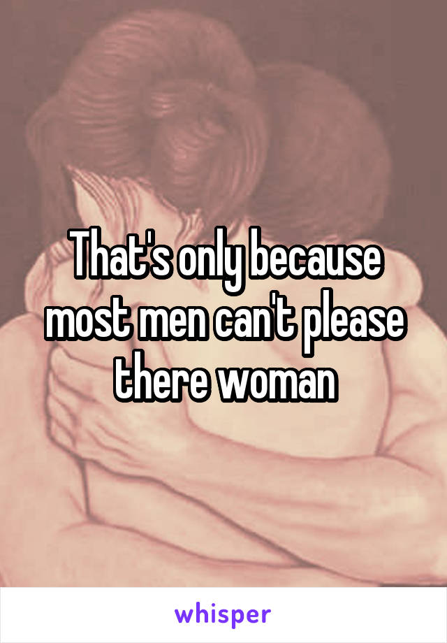 That's only because most men can't please there woman
