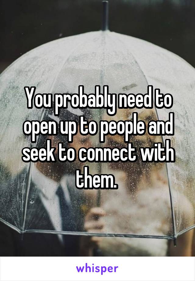 You probably need to open up to people and seek to connect with them. 