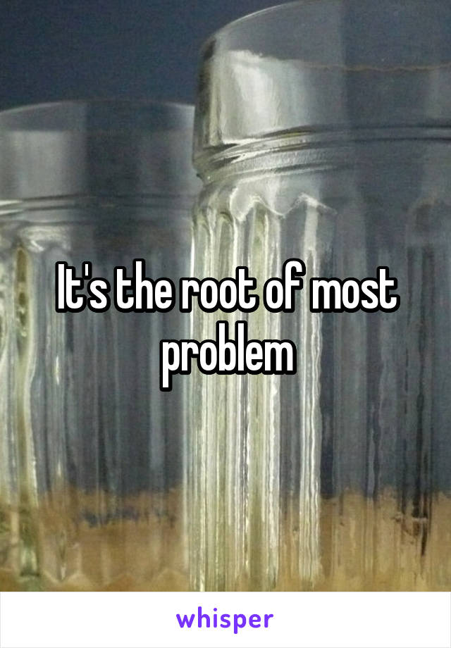 It's the root of most problem