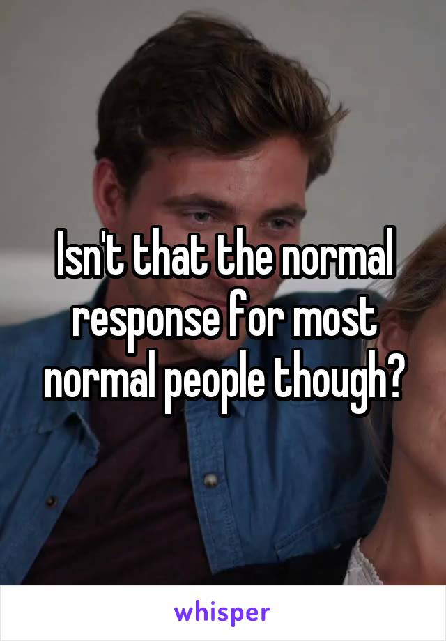 Isn't that the normal response for most normal people though?
