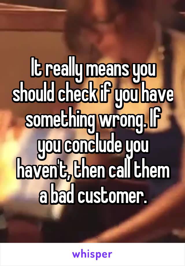 It really means you should check if you have something wrong. If you conclude you haven't, then call them a bad customer.