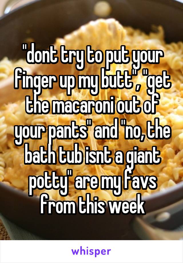 "dont try to put your finger up my butt", "get the macaroni out of your pants" and "no, the bath tub isnt a giant potty" are my favs from this week