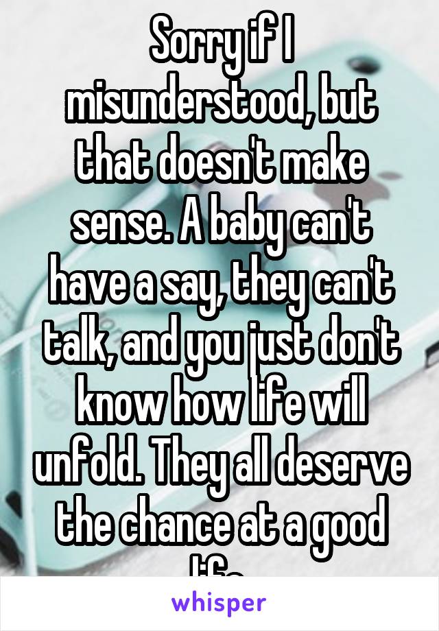 Sorry if I misunderstood, but that doesn't make sense. A baby can't have a say, they can't talk, and you just don't know how life will unfold. They all deserve the chance at a good life.