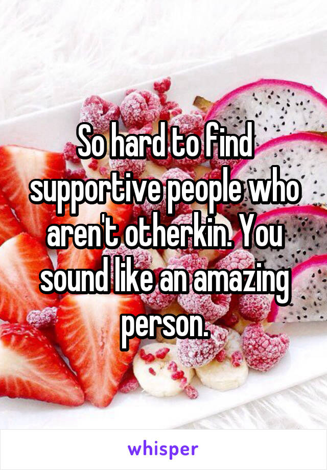 So hard to find supportive people who aren't otherkin. You sound like an amazing person.