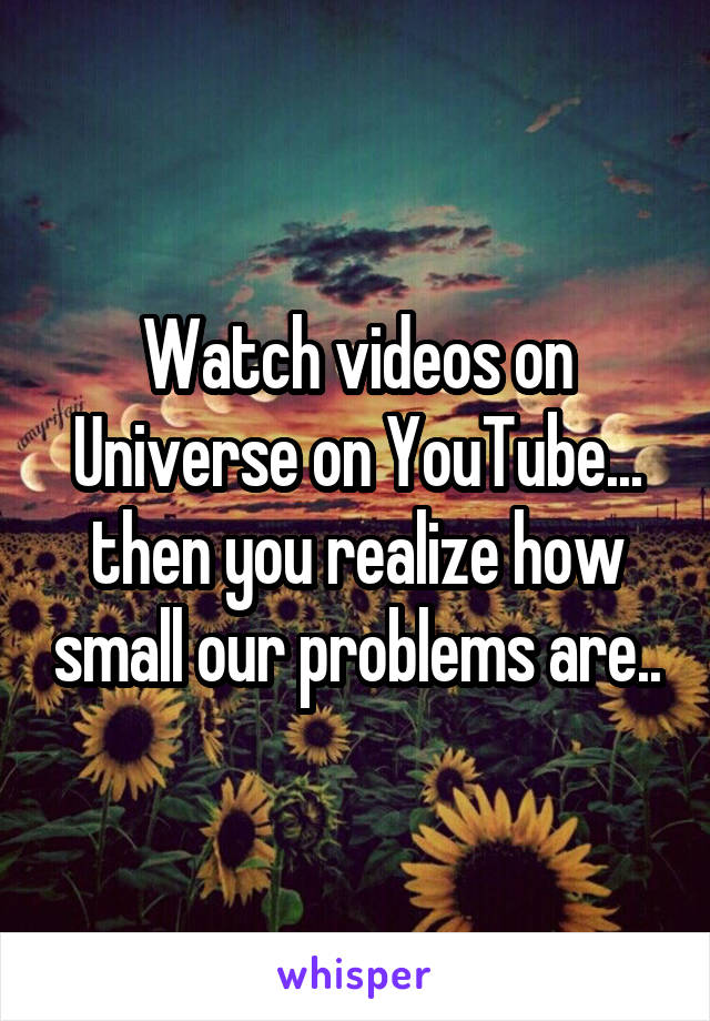 Watch videos on Universe on YouTube... then you realize how small our problems are..
