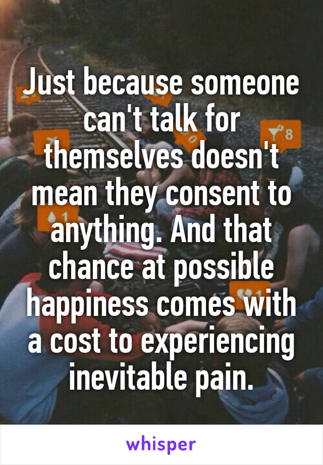 Just because someone can't talk for themselves doesn't mean they consent to anything. And that chance at possible happiness comes with a cost to experiencing inevitable pain.