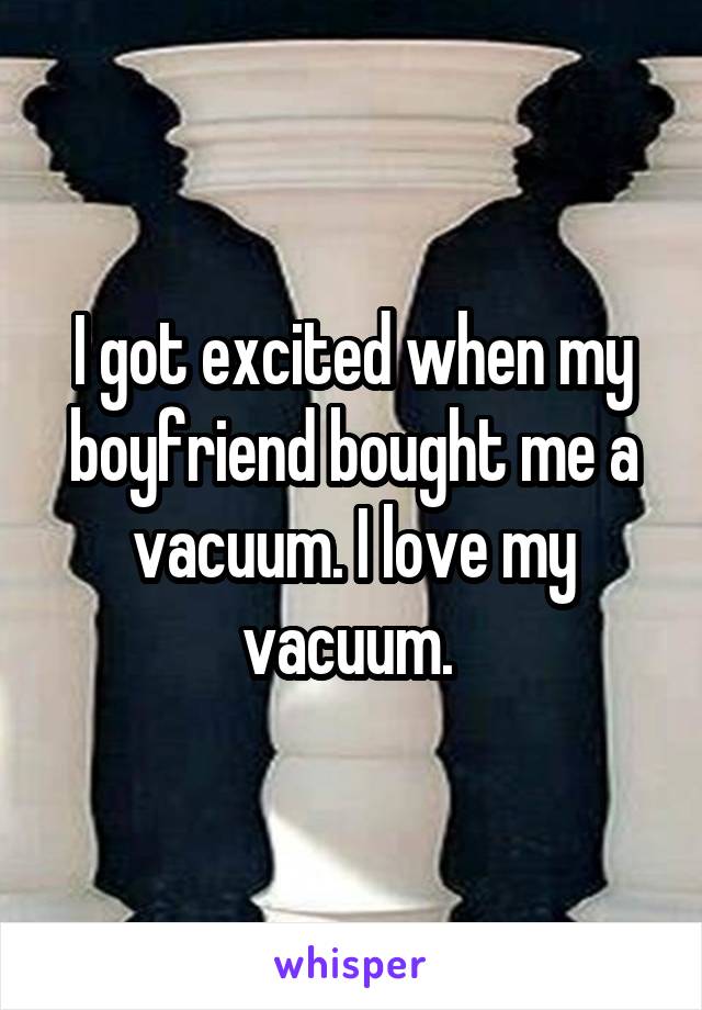 I got excited when my boyfriend bought me a vacuum. I love my vacuum. 