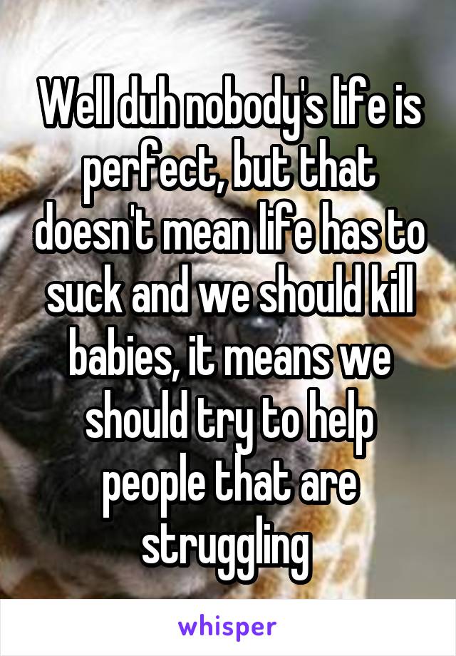 Well duh nobody's life is perfect, but that doesn't mean life has to suck and we should kill babies, it means we should try to help people that are struggling 