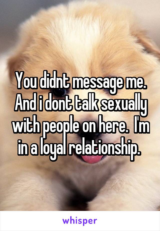 You didnt message me. And i dont talk sexually with people on here.  I'm in a loyal relationship. 
