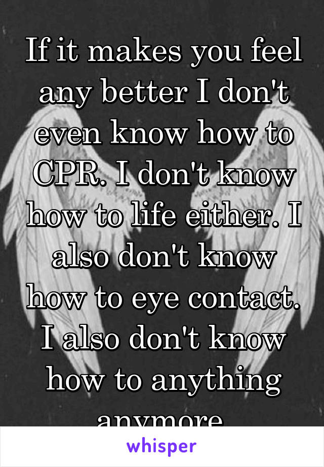 If it makes you feel any better I don't even know how to CPR. I don't know how to life either. I also don't know how to eye contact. I also don't know how to anything anymore.