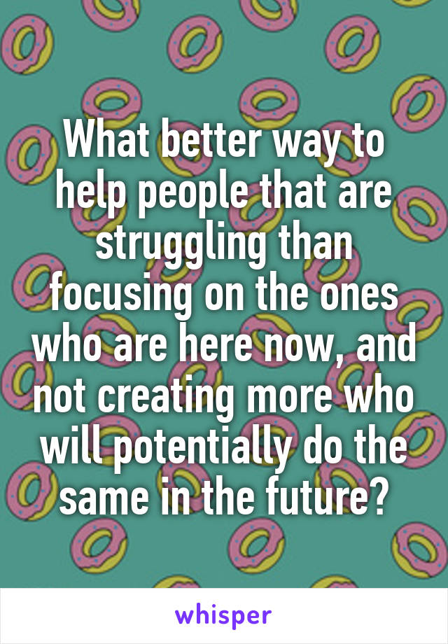 What better way to help people that are struggling than focusing on the ones who are here now, and not creating more who will potentially do the same in the future?