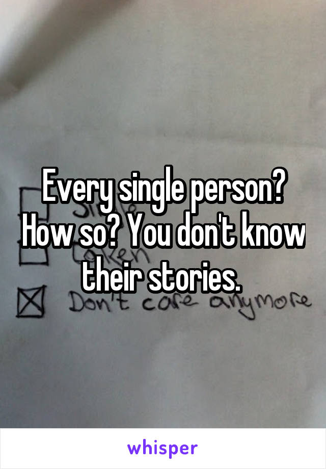 Every single person? How so? You don't know their stories. 