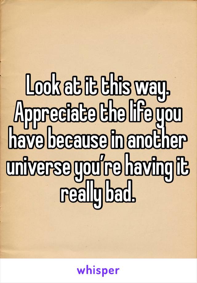 Look at it this way. Appreciate the life you have because in another universe you’re having it really bad.