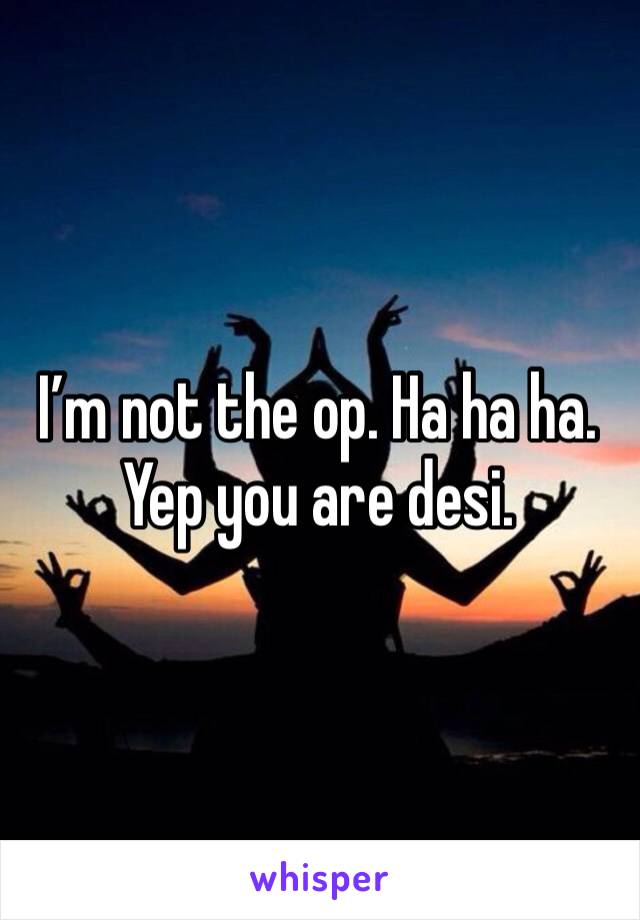 I’m not the op. Ha ha ha. Yep you are desi.