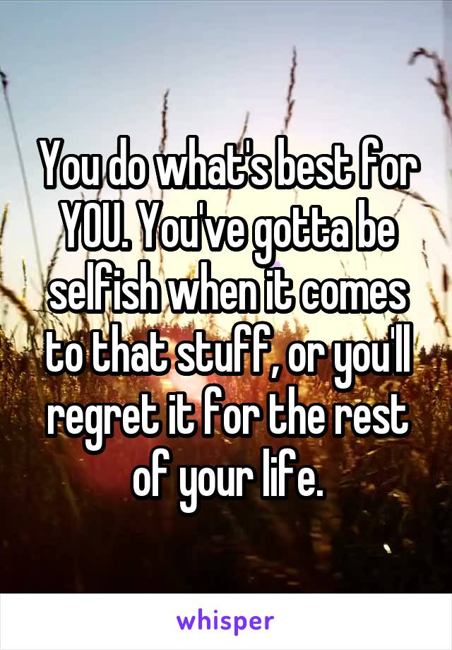 You do what's best for YOU. You've gotta be selfish when it comes to that stuff, or you'll regret it for the rest of your life.