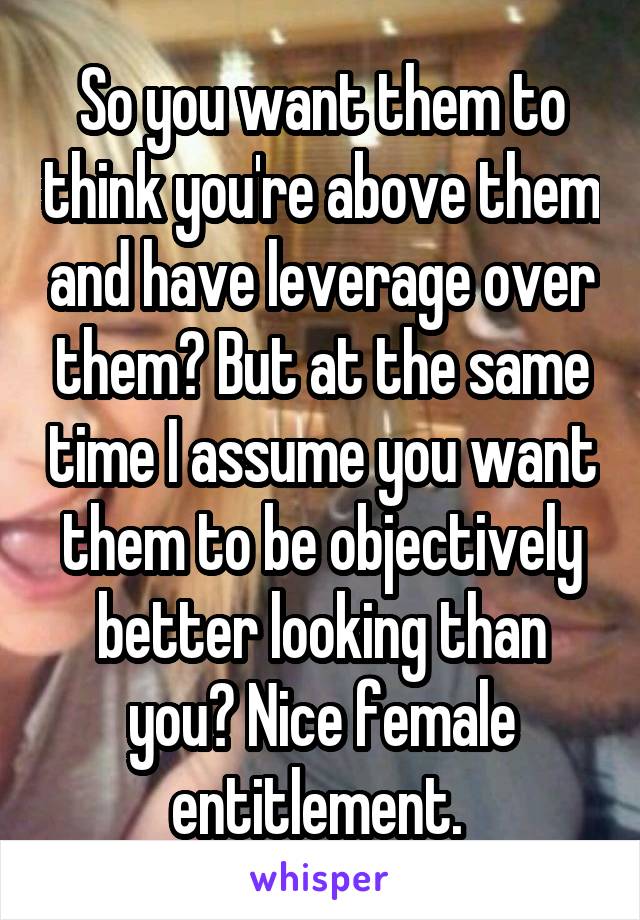 So you want them to think you're above them and have leverage over them? But at the same time I assume you want them to be objectively better looking than you? Nice female entitlement. 
