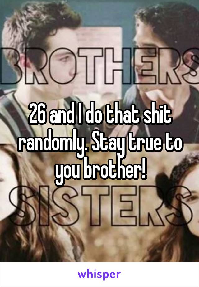 26 and I do that shit randomly. Stay true to you brother!