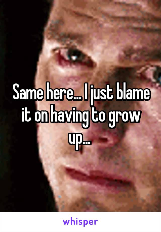 Same here... I just blame it on having to grow up... 