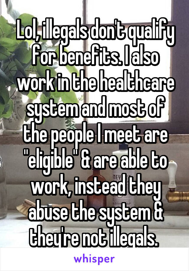 Lol, illegals don't qualify for benefits. I also work in the healthcare system and most of the people I meet are "eligible" & are able to work, instead they abuse the system & they're not illegals. 