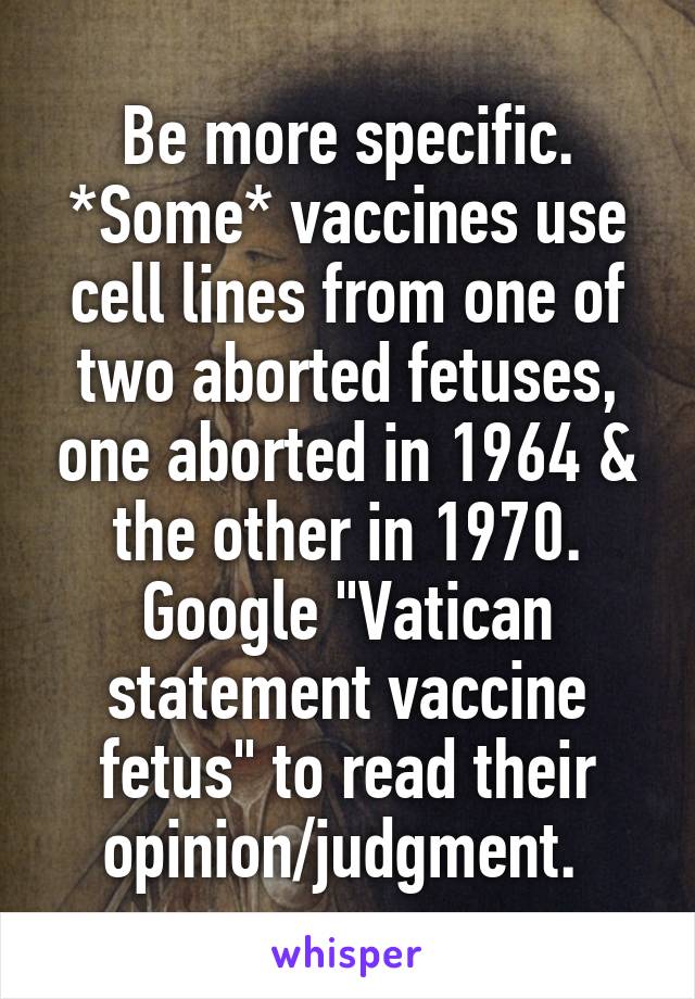 Be more specific. *Some* vaccines use cell lines from one of two aborted fetuses, one aborted in 1964 & the other in 1970. Google "Vatican statement vaccine fetus" to read their opinion/judgment. 