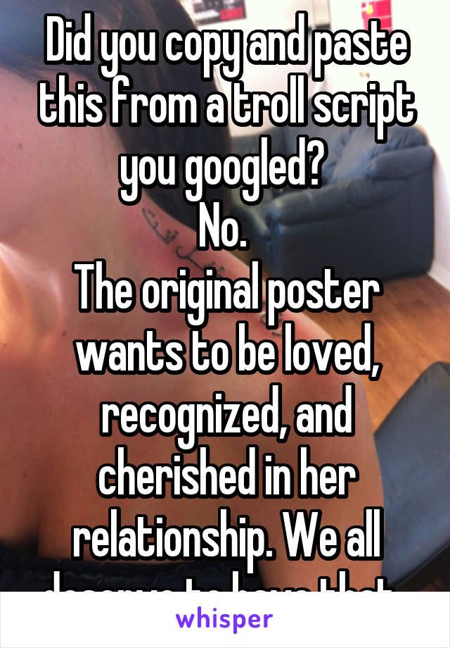 Did you copy and paste this from a troll script you googled? 
No. 
The original poster wants to be loved, recognized, and cherished in her relationship. We all deserve to have that. 