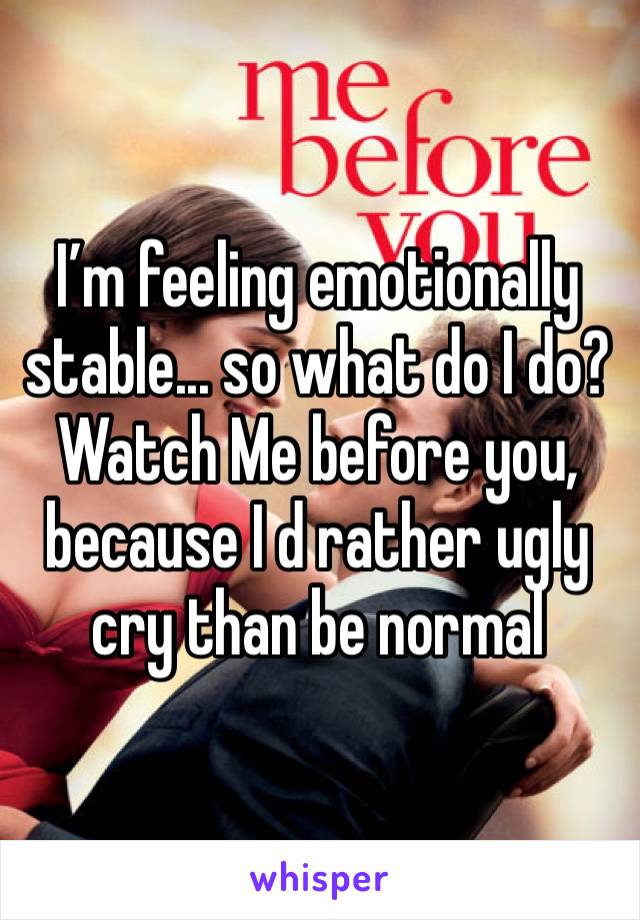 I’m feeling emotionally stable... so what do I do? Watch Me before you, because I d rather ugly cry than be normal 