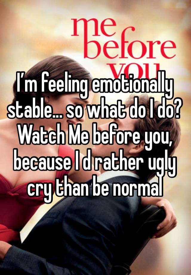 I’m feeling emotionally stable... so what do I do? Watch Me before you, because I d rather ugly cry than be normal 