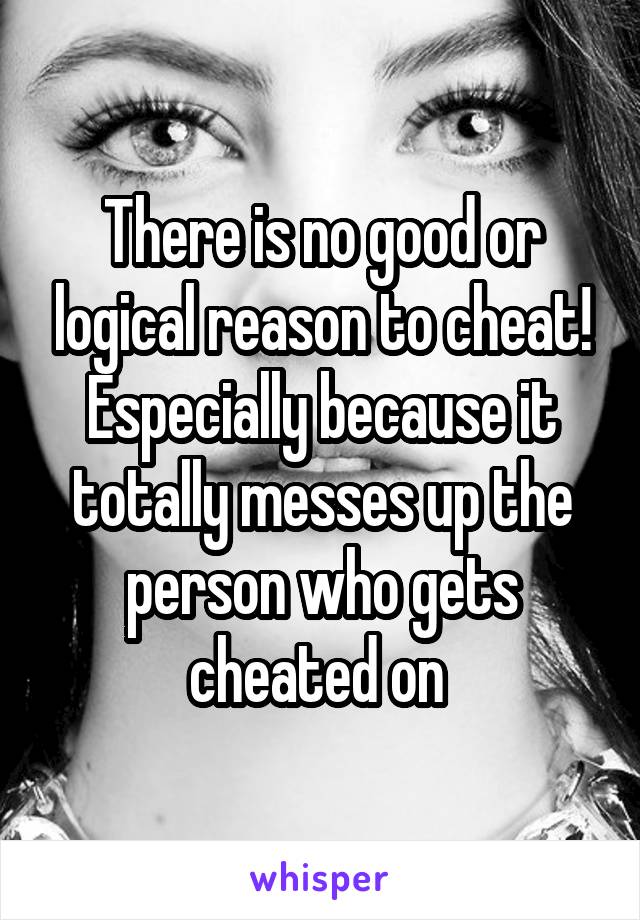 There is no good or logical reason to cheat! Especially because it totally messes up the person who gets cheated on 