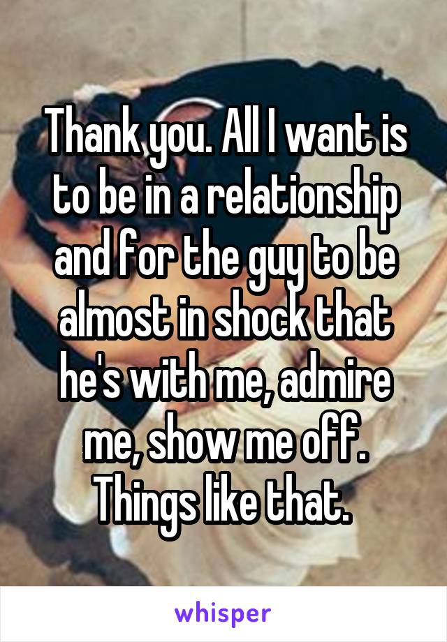 Thank you. All I want is to be in a relationship and for the guy to be almost in shock that he's with me, admire me, show me off. Things like that. 