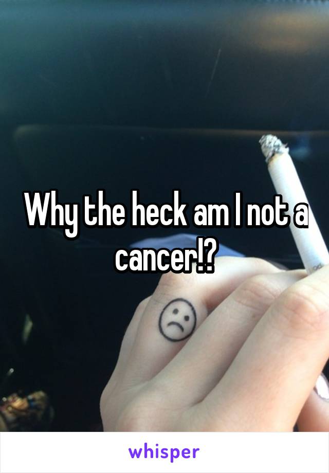 Why the heck am I not a cancer!?
